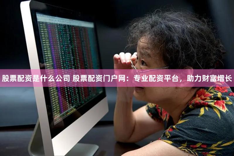   股票配资是什么公司 股票配资门户网：专业配资平台，助力财富增长